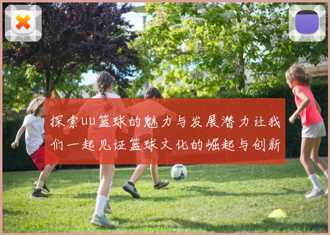 探索uu篮球的魅力与发展潜力让我们一起见证篮球文化的崛起与创新