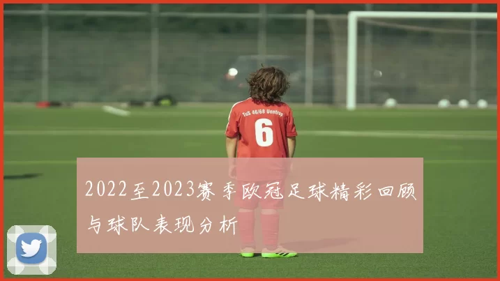 2022至2023赛季欧冠足球精彩回顾与球队表现分析