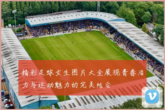 精彩足球女生图片大全展现青春活力与运动魅力的完美结合