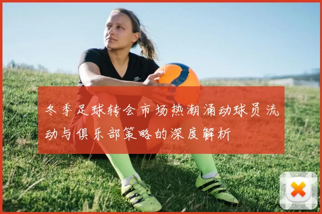 冬季足球转会市场热潮涌动球员流动与俱乐部策略的深度解析