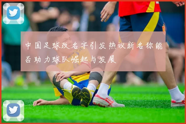 中国足球改名字引发热议新名称能否助力球队崛起与发展