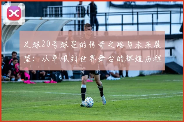 足球20号球星的传奇之路与未来展望：从草根到世界舞台的辉煌历程