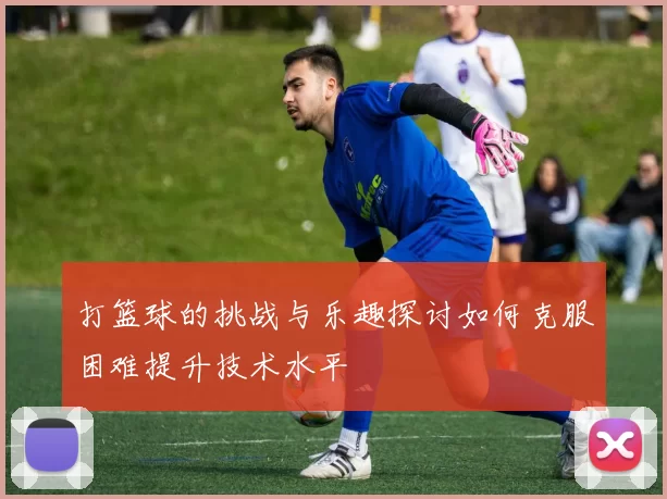 打篮球的挑战与乐趣探讨如何克服困难提升技术水平