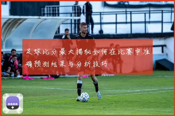 足球比分最大揭秘如何在比赛中准确预测结果与分析技巧