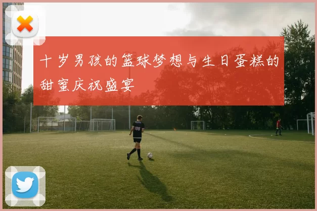 十岁男孩的篮球梦想与生日蛋糕的甜蜜庆祝盛宴